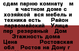 сдам парню комнату 12м2., в частном доме с хозяйкой, вся мебель и техника есть,  › Район ­ первомайский › Улица ­ пер. резервный › Дом ­ 26 › Этажность дома ­ 2 › Цена ­ 7 500 - Ростовская обл., Ростов-на-Дону г. Недвижимость » Квартиры аренда   . Ростовская обл.,Ростов-на-Дону г.